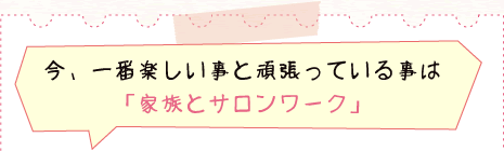 今、一番楽しい事と頑張っている事は ｢家族とサロンワーク｣